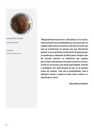 66
MARGARIDA GUERRA
Artística Plástica
CONTACTO
margaridagu5@gmail.com
“Margarida Guerra percorre a vida atenta a si e ao outro,
desenvolvendo uma sensibilidade que a torna peculiar no
respeito pelos valores ancestrais, já tão fora de moda, que
nela se transformam no escudo com que diariamente
batalha. A sua experiência existencial foi enriquecida por
um trajeto que a catapultou de África para a Europa e que
lhe permite absorver as influências dos espaços
percorridos e das pessoas com quem conviveu e convive.
Crente no ser humano, sem falsas ingenuidades, enfrenta
o quotidiano com determinação de que só as grandes
almas são capazes. Tudo nela é possibilidades, nada é
definitivo. Porque o desejo de fazer mais e melhor é o
impulso que a move”.
Maria Manuela Seufert
 