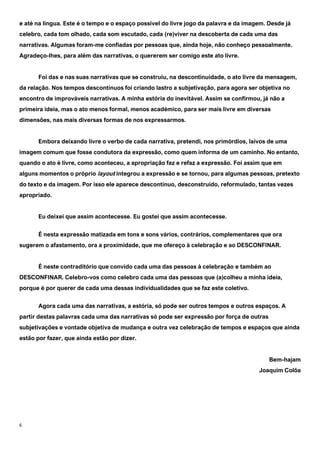 6
e até na língua. Este é o tempo e o espaço possível do livre jogo da palavra e da imagem. Desde já
celebro, cada tom olhado, cada som escutado, cada (re)viver na descoberta de cada uma das
narrativas. Algumas foram-me confiadas por pessoas que, ainda hoje, não conheço pessoalmente.
Agradeço-lhes, para além das narrativas, o quererem ser comigo este ato livre.
Foi das e nas suas narrativas que se construiu, na descontinuidade, o ato livre da mensagem,
da relação. Nos tempos descontínuos foi criando lastro a subjetivação, para agora ser objetiva no
encontro de improváveis narrativas. A minha estória do inevitável. Assim se confirmou, já não a
primeira ideia, mas o ato menos formal, menos académico, para ser mais livre em diversas
dimensões, nas mais diversas formas de nos expressarmos.
Embora deixando livre o verbo de cada narrativa, pretendi, nos primórdios, laivos de uma
imagem comum que fosse condutora da expressão, como quem informa de um caminho. No entanto,
quando o ato é livre, como aconteceu, a apropriação faz e refaz a expressão. Foi assim que em
alguns momentos o próprio layout integrou a expressão e se tornou, para algumas pessoas, pretexto
do texto e da imagem. Por isso ele aparece descontínuo, desconstruído, reformulado, tantas vezes
apropriado.
Eu deixei que assim acontecesse. Eu gostei que assim acontecesse.
É nesta expressão matizada em tons e sons vários, contrários, complementares que ora
sugerem o afastamento, ora a proximidade, que me ofereço à celebração e ao DESCONFINAR.
É neste contraditório que convido cada uma das pessoas à celebração e também ao
DESCONFINAR. Celebro-vos como celebro cada uma das pessoas que (a)colheu a minha ideia,
porque é por querer de cada uma dessas individualidades que se faz este coletivo.
Agora cada uma das narrativas, a estória, só pode ser outros tempos e outros espaços. A
partir destas palavras cada uma das narrativas só pode ser expressão por força de outras
subjetivações e vontade objetiva de mudança e outra vez celebração de tempos e espaços que ainda
estão por fazer, que ainda estão por dizer.
Bem-hajam
Joaquim Colôa
 