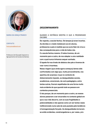 70
(DES)CONFINAMENTO
MARIA DA GRAÇA FRANCO
CONTACTO
franco.graca@gmail.com
Professora de Educação Especial no
Agrupamento de Escolas da Damaia
QUANDO A DISTÂNCIA MOSTRA O QUE A PROXIMIDADE
ENCOBRE
De repente, a escola fechou. Os tempos já eram incertos.
As dúvidas e o medo instalavam-se em alunos,
professores e pais à medida que se ouvia falar do vírus e
das consequências para a vida de todos nós.
E a escola fechou mesmo. E todos tivemos, de um
momento para o outro, de nos adaptar a uma realidade
com a qual nunca tínhamos sequer sonhado.
O tapete foi-nos tirado de debaixo dos pés e tivemos de
voar rumo à incerteza.
Nessa viagem (que ainda agora começou) temos sido
confrontados com algo que, muito provavelmente, nos
apanhou de surpresa: é que no contexto do
distanciamento imposto, as desigualdades sociais,
académicas, emocionais, de cariz pedagógico, entre
tantas outras, ficaram espelhadas de uma forma muito
mais evidente do que quando tudo se passava em
contextos presenciais.
E isto porque, de um momento para o outro, os nossos
alunos passaram a ser encarados no contexto global em
que a sua vida decorre, com as suas fragilidades e
potencialidades e não apenas como um ser tantas vezes
indiferenciado numa sala de aula pautada pela tendência
à homogeneização forçada. As desigualdades tornaram-
se então evidentes, constrangedoras e, por vezes, pro-
 