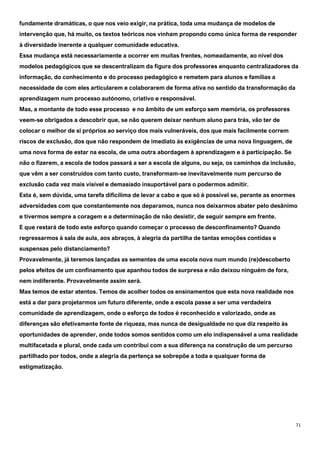 71
fundamente dramáticas, o que nos veio exigir, na prática, toda uma mudança de modelos de
intervenção que, há muito, os textos teóricos nos vinham propondo como única forma de responder
à diversidade inerente a qualquer comunidade educativa.
Essa mudança está necessariamente a ocorrer em muitas frentes, nomeadamente, ao nível dos
modelos pedagógicos que se descentralizam da figura dos professores enquanto centralizadores da
informação, do conhecimento e do processo pedagógico e remetem para alunos e famílias a
necessidade de com eles articularem e colaborarem de forma ativa no sentido da transformação da
aprendizagem num processo autónomo, criativo e responsável.
Mas, a montante de todo esse processo e no âmbito de um esforço sem memória, os professores
veem-se obrigados a descobrir que, se não querem deixar nenhum aluno para trás, vão ter de
colocar o melhor de si próprios ao serviço dos mais vulneráveis, dos que mais facilmente correm
riscos de exclusão, dos que não respondem de imediato às exigências de uma nova linguagem, de
uma nova forma de estar na escola, de uma outra abordagem à aprendizagem e à participação. Se
não o fizerem, a escola de todos passará a ser a escola de alguns, ou seja, os caminhos da inclusão,
que vêm a ser construídos com tanto custo, transformam-se inevitavelmente num percurso de
exclusão cada vez mais visível e demasiado insuportável para o podermos admitir.
Esta é, sem dúvida, uma tarefa dificílima de levar a cabo e que só é possível se, perante as enormes
adversidades com que constantemente nos deparamos, nunca nos deixarmos abater pelo desânimo
e tivermos sempre a coragem e a determinação de não desistir, de seguir sempre em frente.
E que restará de todo este esforço quando começar o processo de desconfinamento? Quando
regressarmos à sala de aula, aos abraços, à alegria da partilha de tantas emoções contidas e
suspensas pelo distanciamento?
Provavelmente, já teremos lançadas as sementes de uma escola nova num mundo (re)descoberto
pelos efeitos de um confinamento que apanhou todos de surpresa e não deixou ninguém de fora,
nem indiferente. Provavelmente assim será.
Mas temos de estar atentos. Temos de acolher todos os ensinamentos que esta nova realidade nos
está a dar para projetarmos um futuro diferente, onde a escola passe a ser uma verdadeira
comunidade de aprendizagem, onde o esforço de todos é reconhecido e valorizado, onde as
diferenças são efetivamente fonte de riqueza, mas nunca de desigualdade no que diz respeito às
oportunidades de aprender, onde todos somos sentidos como um elo indispensável a uma realidade
multifacetada e plural, onde cada um contribui com a sua diferença na construção de um percurso
partilhado por todos, onde a alegria da pertença se sobrepõe a toda e qualquer forma de
estigmatização.
 