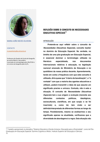 72
11
Trabalho apresentado na disciplina “Sistema Educativo e Escola Inclusiva: Educação para a Diversidade”, curso de Pós-
Graduação em Educação Especial: Domínio Cognitivo e Motor, Instituto Superior de Educação e Ciências.
REFLEXÃO SOBRE O CONCEITO DE NECESSIDADES
EDUCATIVAS ESPECIAIS11
MARIA JOÃO NEVES OLIVEIRA
CONTACTO
m.joaooliveira@ae-dmaria2.pt
Professora do Quadro de Escola de Geografia
do ensino Básico e Secundário.
Licenciada em antropologia pela UNL/FCSH e
em ensino da Geografia pela UL/FL.
INTRODUÇÃO
Pretende-se aqui refletir sobre o conceito de
Necessidades Educativas Especiais, conceito basilar
no domínio da Educação Especial. Na verdade, no
âmbito de uma pós-graduação em Educação Especial,
é essencial dominar a terminologia utilizada na
literatura especializada, nos documentos
internacionais relativos à educação, na legislação
nacional emanada do Ministério da Educação e no
quotidiano da nossa prática docente. Aparentemente,
tendo em conta a frequência com que este conceito é
utilizado, diria quase que “à beira da banalização”, o “à
vontade” com que a maioria dos agentes educativos o
utilizam, poderá transmitir a ideia de que assume um
significado preciso e unívoco. Contudo, não é esta a
situação. O conceito de Necessidades Educativas
Especiais tem a sua origem e evolução (inerente aos
diferentes contextos políticos, ideológicos,
socioculturais, científicos, em que surgiu e se foi
inserindo) e, como tal, tem vindo a ser
definido/interpretado de diferentes formas ao longo do
tempo. Paralelamente, mesmo se analisarmos o seu
significado apenas na atualidade, verificamos que a
diversidade de abordagens é a regra. Esta situação não
 