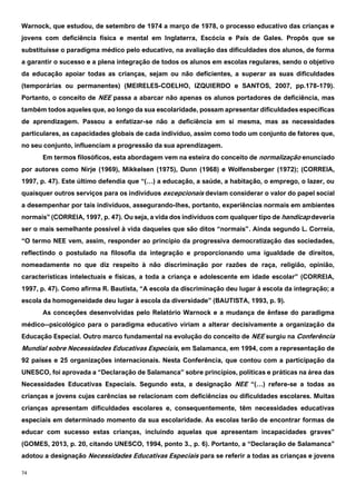 74
Warnock, que estudou, de setembro de 1974 a março de 1978, o processo educativo das crianças e
jovens com deficiência física e mental em Inglaterra, Escócia e País de Gales. Propôs que se
substituísse o paradigma médico pelo educativo, na avaliação das dificuldades dos alunos, de forma
a garantir o sucesso e a plena integração de todos os alunos em escolas regulares, sendo o objetivo
da educação apoiar todas as crianças, sejam ou não deficientes, a superar as suas dificuldades
(temporárias ou permanentes) (MEIRELES-COELHO, IZQUIERDO e SANTOS, 2007, pp.178-179).
Portanto, o conceito de NEE passa a abarcar não apenas os alunos portadores de deficiência, mas
também todos aqueles que, ao longo da sua escolaridade, possam apresentar dificuldades específicas
de aprendizagem. Passou a enfatizar-se não a deficiência em si mesma, mas as necessidades
particulares, as capacidades globais de cada indivíduo, assim como todo um conjunto de fatores que,
no seu conjunto, influenciam a progressão da sua aprendizagem.
Em termos filosóficos, esta abordagem vem na esteira do conceito de normalização enunciado
por autores como Nirje (1969), Mikkelsen (1975), Dunn (1968) e Wolfensberger (1972); (CORREIA,
1997, p. 47). Este último defendia que “(…) a educação, a saúde, a habitação, o emprego, o lazer, ou
quaisquer outros serviços para os indivíduos excepcionais deviam considerar o valor do papel social
a desempenhar por tais indivíduos, assegurando-lhes, portanto, experiências normais em ambientes
normais” (CORREIA, 1997, p. 47). Ou seja, a vida dos indivíduos com qualquer tipo de handicap deveria
ser o mais semelhante possível à vida daqueles que são ditos “normais”. Ainda segundo L. Correia,
“O termo NEE vem, assim, responder ao princípio da progressiva democratização das sociedades,
reflectindo o postulado na filosofia da integração e proporcionando uma igualdade de direitos,
nomeadamente no que diz respeito à não discriminação por razões de raça, religião, opinião,
características intelectuais e físicas, a toda a criança e adolescente em idade escolar” (CORREIA,
1997, p. 47). Como afirma R. Bautista, “A escola da discriminação deu lugar à escola da integração; a
escola da homogeneidade deu lugar à escola da diversidade” (BAUTISTA, 1993, p. 9).
As conceções desenvolvidas pelo Relatório Warnock e a mudança de ênfase do paradigma
médico--psicológico para o paradigma educativo viriam a alterar decisivamente a organização da
Educação Especial. Outro marco fundamental na evolução do conceito de NEE surgiu na Conferência
Mundial sobre Necessidades Educativas Especiais, em Salamanca, em 1994, com a representação de
92 países e 25 organizações internacionais. Nesta Conferência, que contou com a participação da
UNESCO, foi aprovada a “Declaração de Salamanca” sobre princípios, políticas e práticas na área das
Necessidades Educativas Especiais. Segundo esta, a designação NEE “(…) refere-se a todas as
crianças e jovens cujas carências se relacionam com deficiências ou dificuldades escolares. Muitas
crianças apresentam dificuldades escolares e, consequentemente, têm necessidades educativas
especiais em determinado momento da sua escolaridade. As escolas terão de encontrar formas de
educar com sucesso estas crianças, incluindo aquelas que apresentam incapacidades graves”
(GOMES, 2013, p. 20, citando UNESCO, 1994, ponto 3., p. 6). Portanto, a “Declaração de Salamanca”
adotou a designação Necessidades Educativas Especiais para se referir a todas as crianças e jovens
 