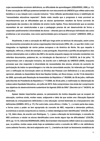 75
cujas necessidades envolvam deficiência, ou dificuldade de aprendizagem (IZQUIERDO, 2006, p. 11).
É esta conceção de NEE que podemos também ler num documento da UNESCO que reflete sobre esta
temática e a sua relação com a escola inclusiva: “Uma reflexão aprofundada levou à redefinição de
“necessidades educativas especiais”. Desta visão resulta que o progresso é mais provável se
reconhecermos que as dificuldades que os alunos apresentam resultam da forma corrente de
organização das escolas e de métodos de ensino muito rígidos. Ficou demonstrado que as escolas
necessitam de ser reestruturadas e que a pedagogia precisa de ser desenvolvida de forma a
responder positivamente à diversidade de alunos – olhando para as diferenças individuais não como
problemas a ser encarados, mas como oportunidades para enriquecer o ensino” (UNESCO, 2005, p.
6).
Atualmente, é esta a conceção de NEE que vinga entre os teóricos da educação, assim como
nos documentos emanados de outras organizações internacionais (ONU, UE...) e que têm vindo a ser
integrados na legislação de vários países europeus e da América do Norte. No que respeita à
legislação, refira-se, a título de exemplo, o caso português. Assumindo a partilha da perspetiva e dos
valores relacionados com a esfera das NEE e da escola enquanto espaço de inclusão constantes nos
referidos documentos, podemos ler, na introdução do Decreto-Lei n.º 54/2018, de 6 de julho: “O
compromisso com a educação inclusiva, de acordo com a definição da UNESCO (2009), enquanto
processo que visa responder à diversidade de necessidades dos alunos, através do aumento da
participação de todos na aprendizagem e na vida da comunidade escolar, foi reiterado por Portugal
com a ratificação da Convenção sobre os Direitos das Pessoas com Deficiência e o seu protocolo
opcional, adotada na Assembleia Geral das Nações Unidas, em Nova Iorque, no dia 13 de dezembro
de 2006, aprovada pela Resolução da Assembleia da República n.º 56/2009, de 30 de julho, ratificada
pelo Decreto do Presidente da República n.º 71/2009, de 30 de julho, e reafirmada na «Declaração de
Lisboa sobre Equidade Educativa», em julho de 2015. Este compromisso visa ainda dar cumprimento
aos objetivos do desenvolvimento sustentável da Agenda 2030 da ONU” (Decreto-Lei n.º 54/2018, de
6 de julho).
Apesar destes importantes passos, no pensamento de muitos daqueles que se ocupam da
educação, continua ainda, muitas vezes, subjacente a ideia de que existe uma Educação Especial
destinada às crianças/jovens deficientes e uma educação normal destinada às crianças/jovens não
deficientes (GOMES, 2013, p. 17). Por outro lado, como afirma J. Colôa, “(…) a maior parte das vezes,
a forma como o poder se tem apropriado do conceito de NEE, responde a demandas políticas,
económicas e sociais conjunturais ou mesmo, a visões ideológicas bem identificadas” (COLÔA, 2015,
p. 13). Além disso, de acordo com Rodrigues, “(…) pese a alteração de terminologia, o conceito de
NEE continuou a rotular os alunos identificados como tendo algum tipo de dificuldades” (COLÔA,
2015, pp. 13-14, referindo RODRIGUES, 2003). Será também interessante refletir sobre se a associação
que, na prática, muitas vezes ainda hoje se estabelece entre o conceito de NEE e o de deficiência,
como salienta Ferreira, não terá subjacente uma “(…) tentativa de iludir os fenómenos simbólicos de
 