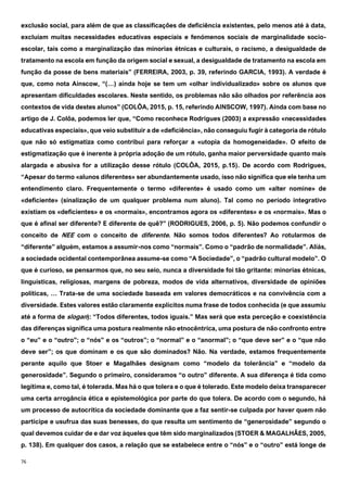 76
exclusão social, para além de que as classificações de deficiência existentes, pelo menos até à data,
excluíam muitas necessidades educativas especiais e fenómenos sociais de marginalidade socio-
escolar, tais como a marginalização das minorias étnicas e culturais, o racismo, a desigualdade de
tratamento na escola em função da origem social e sexual, a desigualdade de tratamento na escola em
função da posse de bens materiais” (FERREIRA, 2003, p. 39, referindo GARCIA, 1993). A verdade é
que, como nota Ainscow, “(…) ainda hoje se tem um «olhar individualizado» sobre os alunos que
apresentam dificuldades escolares. Neste sentido, os problemas não são olhados por referência aos
contextos de vida destes alunos” (COLÔA, 2015, p. 15, referindo AINSCOW, 1997). Ainda com base no
artigo de J. Colôa, podemos ler que, “Como reconhece Rodrigues (2003) a expressão «necessidades
educativas especiais», que veio substituir a de «deficiência», não conseguiu fugir à categoria de rótulo
que não só estigmatiza como contribui para reforçar a «utopia da homogeneidade». O efeito de
estigmatização que é inerente à própria adoção de um rótulo, ganha maior perversidade quanto mais
alargada e abusiva for a utilização desse rótulo (COLÔA, 2015, p.15). De acordo com Rodrigues,
“Apesar do termo «alunos diferentes» ser abundantemente usado, isso não significa que ele tenha um
entendimento claro. Frequentemente o termo «diferente» é usado como um «alter nomine» de
«deficiente» (sinalização de um qualquer problema num aluno). Tal como no período integrativo
existiam os «deficientes» e os «normais», encontramos agora os «diferentes» e os «normais». Mas o
que é afinal ser diferente? E diferente de quê?” (RODRIGUES, 2006, p. 5). Não podemos confundir o
conceito de NEE com o conceito de diferente. Não somos todos diferentes? Ao rotularmos de
“diferente” alguém, estamos a assumir-nos como “normais”. Como o “padrão de normalidade”. Aliás,
a sociedade ocidental contemporânea assume-se como “A Sociedade”, o “padrão cultural modelo”. O
que é curioso, se pensarmos que, no seu seio, nunca a diversidade foi tão gritante: minorias étnicas,
linguísticas, religiosas, margens de pobreza, modos de vida alternativos, diversidade de opiniões
políticas, … Trata-se de uma sociedade baseada em valores democráticos e na convivência com a
diversidade. Estes valores estão claramente explícitos numa frase de todos conhecida (e que assumiu
até a forma de slogan): “Todos diferentes, todos iguais.” Mas será que esta perceção e coexistência
das diferenças significa uma postura realmente não etnocêntrica, uma postura de não confronto entre
o “eu” e o “outro”; o “nós” e os “outros”; o “normal” e o “anormal”; o “que deve ser” e o “que não
deve ser”; os que dominam e os que são dominados? Não. Na verdade, estamos frequentemente
perante aquilo que Stoer e Magalhães designam como “modelo da tolerância” e “modelo da
generosidade”. Segundo o primeiro, consideramos “o outro” diferente. A sua diferença é tida como
legítima e, como tal, é tolerada. Mas há o que tolera e o que é tolerado. Este modelo deixa transparecer
uma certa arrogância ética e epistemológica por parte do que tolera. De acordo com o segundo, há
um processo de autocrítica da sociedade dominante que a faz sentir-se culpada por haver quem não
participe e usufrua das suas benesses, do que resulta um sentimento de “generosidade” segundo o
qual devemos cuidar de e dar voz àqueles que têm sido marginalizados (STOER & MAGALHÃES, 2005,
p. 138). Em qualquer dos casos, a relação que se estabelece entre o “nós” e o “outro” está longe de
 