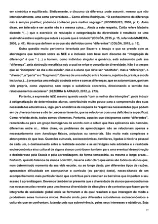 77
ser simétrica e equilibrada. Efetivamente, o discurso da diferença pode assumir, mesmo que não
intencionalmente, uma certa perversidade… Como afirma Rodrigues, “O conhecimento da diferença
não é sempre positivo; podemos conhecer para melhor segregar” (RODRIGUES, 2006, p. 7). Além
disso, ser tolerado e ser aceite não é a mesma coisa… Ainda a este respeito, Colôa refere Madeira
dizendo “(…) que o exercício de rotulação e categorização da diversidade é resultado de uma
assimetria entre o sujeito que rotula e aquele que é rotulado” (COLÔA, 2015, p. 15, referindo MADEIRA,
2006, p. 47). Há os que definem e os que são definidos como “diferentes” (COLÔA, 2015, p. 15).
Outra questão muito pertinente levantada por Bezerra e Araujo e que se prende com as
abordagens que teorizam sobre as NEE e a inclusão com base num discurso de “integração da
diferença” é que “ (…) o homem, como indivíduo singular e genérico, está subsumido pela sua
“diferença”, pela abstração metafísica sob a qual se erige o conceito de diversidade. Não é a pessoa
que se “incorpora” ao dia a dia escolar, não é o aluno que deve ser “acolhido”, mas a “diferença”, o
“diverso”, a “parte” e o “fragmento”. Em vez de uma relação entre homens, sujeitos da práxis, a escola
inclusiva, (…) preconiza uma relação abstrata entre e com as diferenças, que se autonomizam, ganham
vida própria, como espectros, sem corpo e substância concretos, direcionando o sentido dos
relacionamentos escolares” (BEZERRA & ARAUJO, 2012, p. 273).
Portanto, a expressão NEE, mesmo quando usada “com a melhor das intenções”, pode induzir
à estigmatização de determinados alunos, contribuindo muito pouco para a compreensão das suas
necessidades educativas e, logo, para a tentativa de resposta às respetivas necessidades (que podem
ser de diversos teores e não ter, necessariamente, que se relacionar com uma deficiência específica).
Como referido atrás, todos somos diferentes. Portanto, aqueles que designamos como “diferentes”,
remetendo-os para um grupo homogéneo de acordo com o rótulo que lhes aplicamos são, também,
diferentes entre si… Além disso, os problemas de aprendizagem não se relacionam apenas e
necessariamente com handicaps físicos, psíquicos ou sensoriais. São muito mais complexos e
abrangentes do que isso. Questões culturais, socioeconómicas, familiares, ligadas à história pessoal
de cada um, o desfasamento entre a realidade escolar e as estratégias nela adotadas e a realidade
socioeconómica e/ou cultural de alguns alunos contribuem também para uma eventual desmotivação
e desinteresse pela Escola e pela aprendizagem, de forma temporária, ou mesmo a longo prazo…
Portanto, quando falamos de alunos com NEE, deveria estar claro que estes são todos os alunos que,
num determinado momento da sua vida escolar, ou ao longo desta, por diferentes tipos de razões,
apresentam dificuldade em acompanhar o currículo (ou parte(s) deste), neces-sitando de um
acompanhamento mais particularizado que contribua para remover as barreiras que impedem o seu
acesso à aprendizagem. Devemos também ter presente que a diversidade de alunos que encontramos
nas nossas escolas remete para uma imensa diversidade de situações e de contextos que fazem parte
integrante da sociedade global onde se formaram e da qual resultam e que interagem de modo a
produzirem seres humanos únicos. Remete ainda para diferentes subsistemas socioeconómicos e
culturais que se confrontam, lutando pela sua sobrevivência, pelos seus interesses e objetivos. Esta
 
