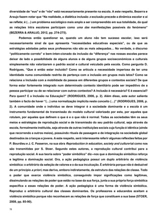 78
diversidade de “eus” e de “nós” está necessariamente presente na escola. A este respeito, Bezerra e
Araujo fazem notar que “Na realidade, a dialética inclusão x exclusão precede a dinâmica escolar e aí
se reflete; é (…) um problema sociológico mais amplo a ser compreendido em sua totalidade, da qual
as relações Intra escolares participam como uma das manifestações possíveis do fenómeno”
(BEZERRA & ARAUJO, 2012, pp. 274-275).
Podemos então questionar se, quando um aluno não tem sucesso escolar, isso será
necessariamente sinal de que apresenta “necessidades educativas especiais”, ou de que as
estratégias adotadas pelos seus professores não são as mais adequadas… Na verdade, o discurso
“politicamente correto” e bem-inten-cionado da inclusão da “diferença” nas nossas escolas parece
deixar de lado a possibilidade de alguns alunos e de alguns grupos socioeconómicos e culturais
simplesmente não valorizarem o padrão social e cultural veiculado pela escola. Como pergunta D.
Rodrigues, “Que é então estar incluído? Como se articula a necessidade imperiosa de ter uma
identidade numa comunidade restrita de pertença com a inclusão em grupos mais latos? Como se
relaciona a Inclusão com a mobilidade da pessoa em diferentes grupos e contextos sociais? De que
forma estar fortemente integrado num determinado contexto identitário pode ser impeditivo de a
pessoa participar ou de se relacionar com outros contextos? A Inclusão é necessária? E é essencial?
Para quem? E a Inclusão na Educação?” (RODRIGUES, 2006, p. 2). Além disso, este autor salienta
também o facto de haver “(…) uma normalização implícita neste conceito (…)” (RODRIGUES, 2006, p.
2). A comunidade onde o indivíduo se deve integrar é a sociedade dominante e a escola é um
instrumento fundamental de transmissão do modelo cultural valorizado por esta, por aqueles que
rotulam, por aqueles que definem o que é e o que não é normal. Todas as sociedades têm os seus
meios e estratégias de reprodução social e de transmissão do seu padrão cultural, seja através da
escola, formalmente instituída, seja através de outras instituições sociais cuja função é idêntica (ainda
que recorrendo a outros meios), possuindo rituais de passagem e de integração na sociedade global
destinados às crianças e jovens. A este respeito, será interessante referir algumas reflexões feitas por
P. Bourdieu e J. C. Passeron, na sua obra Reproduction in education, society and culture tal como nos
são transmitidas por S. Stoer. Segundo estes autores, a reprodução cultural contribui para a
reprodução social. A sua teoria sobre “poder simbólico” diz--nos que a dominação simbólica reforça
e legitima a dominação social. Ora, a ação pedagógica possui um duplo arbitrário de violência
simbólica: o arbitrário da seleção de valores e o da sua inculcação. É arbitrária porque não é deduzível
de um princípio a priori, mas deriva, embora indiretamente, da estrutura das relações de classe. Todo
o poder que exerce violência simbólica, conseguindo impor significações como legítimas,
dissimulando as relações de poder que estão na base da sua força, junta a sua própria força simbólica
específica a essas relações de poder. A ação pedagógica é uma forma de violência simbólica.
Reproduz o arbitrário cultural das classes dominantes. Os professores e educandos aceitam a
violência simbólica porque não reconhecem as relações de força que constituem a sua base (STOER,
2008, pp. 85-90).
 