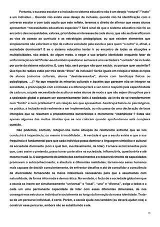 79
Portanto, o sucesso escolar e a inclusão no sistema educativo não é um desejo “natural”/”inato”
a um indivíduo… Quando não existe esse desejo de inclusão, quando não há identificação com o
universo escolar e com tudo aquilo que este reflete, teremos o direito de afirmar que esses alunos
apresentam “necessidades educativas especiais”? Será sinal de que o sistema educativo não foi ao
encontro das necessidades, valores, prioridades e interesses de cada aluno; que não se diversificaram
as vias de acesso ao currículo e as estratégias pedagógicas; ou que existem elementos que
simplesmente não valorizam o tipo de cultura veiculado pela escola e para quem “o outro” é, afinal, a
sociedade dominante? E se o sistema educativo tentar ir ao encontro de todas as situações e
multiplicidades, não estará, de algum modo, a negar a sua própria identidade enquanto fator de
uniformização social? Poder-se-á também questionar se haverá uma verdadeira “vontade” de inclusão
por parte do sistema educativo. E, caso haja, será porque não quer excluir, ou porque quer assimilar?
Que tipo de razões estão por trás desta “ética” da inclusão? Serão iguais em relação a todos os tipos
de alunos (minorias culturais, alunos “desinteressados”, alunos com handicaps físicos ou
psicológicos, …)? No que respeita às minorias culturais e àqueles que parecem não se integrar na
sociedade, a preocupação com a inclusão e a diferença terá a ver com o respeito pela especificidade
de cada um, ou pela necessidade de aculturar estes alunos de modo a que não sejam disruptivos para
a sociedade global e possam ser economicamente úteis à sociedade, ao invés de se transformarem
num “fardo” e num problema? E em relação aos que apresentam handicaps físicos ou psicológicos,
na prática, a inclusão está realmente a ser implementada, ou não passa de uma declaração de boas
intenções que se resumem a procedimentos burocráticos e meramente “cosméticos”? Estas são
apenas algumas das muitas dúvidas que se nos colocam quando aprofundamos esta complexa
questão.
Não podemos, contudo, refugiar-nos numa situação de relativismo extremo que só nos
conduzirá à inoperância, ou mesmo à imobilidade… A verdade é que a escola existe e que a sua
frequência é fundamental para que cada indivíduo possa dominar a linguagem simbólica e cultural
da sociedade dominante (com a qual tem, inevitavelmente, de lidar). Fornece as ferramentas para
que, caso assim o pretenda, possa tomar parte ativa na sociedade, influenciá-la, questioná-la e até
mesmo mudá-la. O alargamento do âmbito dos conhecimentos e o desenvolvimento de capacidades
promovem o autoconhecimento, a abertura a diferentes realidades, tornam-nos seres humanos
mais capazes de decidir conscientemente, de enfrentar desafios e até de consolidar a consciência
da diversidade, fornecendo os meios intelectuais necessários para que a assumamos com
naturalidade, de forma informada e democrática. Na verdade, o facto de a sociedade global em que
a escola se insere ser simultaneamente “universal” e “local”, “una” e “diversa”, exige a todos e a
cada um uma permanente capacidade de lidar com essas diferentes dimensões, de nos
conseguirmos estruturar individual e socialmente ao longo da formação da nossa identidade. Trata-
se de um percurso individual, é certo. Porém, a escola ajuda-nos também (ou deverá ajudar-nos) a
construir esse percurso, embora não se substituindo a ele.
 