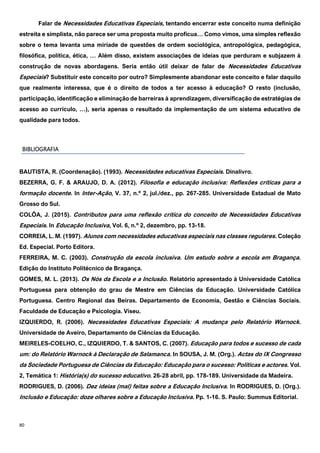 80
Falar de Necessidades Educativas Especiais, tentando encerrar este conceito numa definição
estreita e simplista, não parece ser uma proposta muito profícua… Como vimos, uma simples reflexão
sobre o tema levanta uma miríade de questões de ordem sociológica, antropológica, pedagógica,
filosófica, política, ética, … Além disso, existem associações de ideias que perduram e subjazem à
construção de novas abordagens. Seria então útil deixar de falar de Necessidades Educativas
Especiais? Substituir este conceito por outro? Simplesmente abandonar este conceito e falar daquilo
que realmente interessa, que é o direito de todos a ter acesso à educação? O resto (inclusão,
participação, identificação e eliminação de barreiras à aprendizagem, diversificação de estratégias de
acesso ao currículo, …), seria apenas o resultado da implementação de um sistema educativo de
qualidade para todos.
BIBLIOGRAFIA
BAUTISTA, R. (Coordenação). (1993). Necessidades educativas Especiais. Dinalivro.
BEZERRA, G. F. & ARAUJO, D. A. (2012). Filosofia e educação inclusiva: Reflexões críticas para a
formação docente. In Inter-Ação, V. 37, n.º 2, jul./dez., pp. 267-285. Universidade Estadual de Mato
Grosso do Sul.
COLÔA, J. (2015). Contributos para uma reflexão crítica do conceito de Necessidades Educativas
Especiais. In Educação Inclusiva, Vol. 6, n.º 2, dezembro, pp. 13-18.
CORREIA, L. M. (1997). Alunos com necessidades educativas especiais nas classes regulares. Coleção
Ed. Especial. Porto Editora.
FERREIRA, M. C. (2003). Construção da escola inclusiva. Um estudo sobre a escola em Bragança.
Edição do Instituto Politécnico de Bragança.
GOMES, M. L. (2013). Os Nós da Escola e a Inclusão. Relatório apresentado à Universidade Católica
Portuguesa para obtenção do grau de Mestre em Ciências da Educação. Universidade Católica
Portuguesa. Centro Regional das Beiras. Departamento de Economia, Gestão e Ciências Sociais.
Faculdade de Educação e Psicologia. Viseu.
IZQUIERDO, R. (2006). Necessidades Educativas Especiais: A mudança pelo Relatório Warnock.
Universidade de Aveiro, Departamento de Ciências da Educação.
MEIRELES-COELHO, C., IZQUIERDO, T. & SANTOS, C. (2007). Educação para todos e sucesso de cada
um: do Relatório Warnock à Declaração de Salamanca. In SOUSA, J. M. (Org.). Actas do IX Congresso
da Sociedade Portuguesa de Ciências da Educação: Educação para o sucesso: Políticas e actores. Vol.
2, Temática 1: História(s) do sucesso educativo. 26-28 abril, pp. 178-189. Universidade da Madeira.
RODRIGUES, D. (2006). Dez ideias (mal) feitas sobre a Educação Inclusiva. In RODRIGUES, D. (Org.).
Inclusão e Educação: doze olhares sobre a Educação Inclusiva. Pp. 1-16. S. Paulo: Summus Editorial.
 