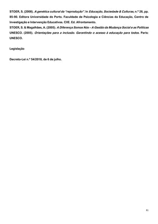 81
STOER, S. (2008). A genética cultural da “reprodução”. In Educação, Sociedade & Culturas, n.º 26, pp.
85-90. Editora Universidade do Porto. Faculdade de Psicologia e Ciências da Educação, Centro de
Investigação e Intervenção Educativas. CIIE. Ed. Afrontamento.
STOER, S. & Magalhães, A. (2005). A Diferença Somos Nós – A Gestão da Mudança Social e as Políticas
UNESCO. (2005). Orientações para a inclusão. Garantindo o acesso à educação para todos. Paris:
UNESCO.
Legislação
Decreto-Lei n.º 54/2018, de 6 de julho.
 