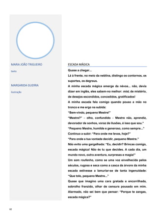 82
MARIA JOÃO TRIGUEIRO
texto
MARGARIDA GUERRA
ilustração
ESCADA MÁGICA
Quase a chegar...
Lá à frente, no meio da neblina, distingo os contornos, os
suportes, os degraus.
A minha escada mágica emerge da névoa... não, devia
dizer em inglês, eles sabem-no melhor: mist, de mistério,
de desejos escondidos, concedidos, gratificados!
A minha escada fala comigo quando pouso a mão no
tronco e me ergo na subida:
“Bem-vindo, pequeno Mestre!”
“Mestre?” ‒ olho, confundido ‒ Mestre não, aprendiz,
devorador de sonhos, voraz de ilusões, é isso que sou.”
“Pequeno Mestre, humilde e generoso, como sempre...”
Continuo a subir: “Para onde me levas, hoje?”
“Para onde a tua vontade decidir, pequeno Mestre.”
Não evito uma gargalhada: “Eu, decidir? Brincas comigo,
escada mágica! Não és tu que decides. A cada dia, um
mundo novo, outra aventura, surpresas e magia!”
Um som roufenho, como se uma voz envelhecida pelos
séculos, rugosa e seca como a casca da árvore da minha
escada estivesse a lamuriar-se de tanta ingenuidade:
“Que tolo, pequeno Mestre...”
Quase que imagino uma cara gretada e encorrilhada,
sobrolho franzido, olhar de censura pousado em mim.
Alarmado, não sei bem que pensar: “Porque te zangas,
escada mágica?”
 