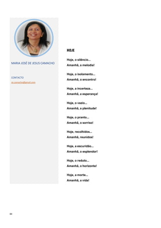 84
HOJE
MARIA JOSÉ DE JESUS CAMACHO
CONTACTO
ze.camacho@gmail.com
Hoje, o silêncio...
Amanhã, a melodia!
Hoje, o isolamento...
Amanhã, o encontro!
Hoje, a incerteza...
Amanhã, a esperança!
Hoje, o vazio...
Amanhã, a plenitude!
Hoje, o pranto...
Amanhã, o sorriso!
Hoje, recolhidos...
Amanhã, reunidos!
Hoje, a escuridão...
Amanhã, o esplendor!
Hoje, o reduto...
Amanhã, o horizonte!
Hoje, a morte...
Amanhã, a vida!
 