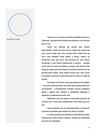 85
MARIANA SEARA
Teria uns 7 ou 8 anos e já tinha escolhido admirar a
'natureza', que para mim tomava nas plantas e nos animais
que eu via.
Havia um recanto da escola que estava
abandonado. Atrás de uma árvore caída (que nunca foi
uma árvore caída para nós, porque tinha raízes fora da
terra mas também tinha folhas e flores, estava na
horizontal mas isso para nós tornava--se num banco
comprido; e aos ramos trepávamos à mesma ‒ quando
muito até era mais convidativa, porque não ficavam tão
longe do chão e por isso mesmo os menos aventureiros se
penduravam neles), atrás dessa árvore com vida, havia
um espaço com terra e onde terminava o muro e a rede da
escola.
Consegui convencer um grupo pequeno de amigos
‒ nunca fui muito teimosa, mas acho que sempre tentei ser
convincente ‒ e começámos a limpar a terra e pedimos
ajuda a alguns dos adultos e semeámos legumes e
regámos e organizámos entre nós.
Dedicámo-nos com gosto e motivação próprios de
crianças de 7 anos que trabalhavam numa ideia que era
sua.
Houve adultos que se entusiasmaram e matavam
connosco saudades que tinham de vidas no campo.
A nossa paciência foi testada e aprendemos lições
importantes como cuidar e esperar, porque os resultados
não iam ser imediatos.
 