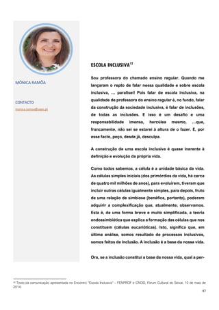 87
12 Texto da comunicação apresentada no Encontro “Escola Inclusiva” – FENPROF e CNOD, Fórum Cultural do Seixal, 10 de maio de
2014.
ESCOLA INCLUSIVA12
MÓNICA RAMÔA
CONTACTO
monica.ramoa@sapo.pt
Sou professora do chamado ensino regular. Quando me
lançaram o repto de falar nessa qualidade e sobre escola
inclusiva, … paralisei! Pois falar de escola inclusiva, na
qualidade de professora do ensino regular é, no fundo, falar
da construção da sociedade inclusiva, é falar de inclusões,
de todas as inclusões. E isso é um desafio e uma
responsabilidade imensa, hercúlea mesmo, …que,
francamente, não sei se estarei à altura de o fazer. E, por
esse facto, peço, desde já, desculpa.
A construção de uma escola inclusiva é quase inerente à
definição e evolução da própria vida.
Como todos sabemos, a célula é a unidade básica da vida.
As células simples iniciais (dos primórdios da vida, há cerca
de quatro mil milhões de anos), para evoluírem, tiveram que
incluir outras células igualmente simples, para depois, fruto
de uma relação de simbiose (benéfica, portanto), poderem
adquirir a complexificação que, atualmente, observamos.
Esta é, de uma forma breve e muito simplificada, a teoria
endossimbiótica que explica a formação das células que nos
constituem (células eucarióticas). Isto, significa que, em
última análise, somos resultado de processos inclusivos,
somos feitos de inclusão. A inclusão é a base da nossa vida.
Ora, se a inclusão constitui a base da nossa vida, qual a per-
 