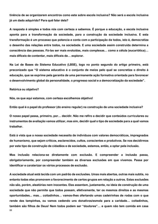 88
tinência de se organizarem encontros como este sobre escola inclusiva? Não será a escola inclusiva
já um dado adquirido? Para quê falar dela?
A resposta é simples e todos nós com certeza a sabemos. É porque a educação, a escola inclusiva
aponta para a transformação da sociedade, para a construção da sociedade inclusiva. E esta
transformação é um processo que potencia e conta com a participação de todos, isto é, democratiza
o desenho das relações entre todos, na sociedade. E uma sociedade assim construída determina a
consciência das pessoas. Fá-las ser mais evoluídas, mais complexas… como a célula (eucariótica)…
mais difíceis de contentar, mais difíceis de… explorar.
Na Lei de Bases do Sistema Educativo (LBSE), logo no ponto segundo do artigo primeiro, está
preconizado que “O sistema educativo é o conjunto de meios pelo qual se concretiza o direito à
educação, que se exprime pela garantia de uma permanente ação formativa orientada para favorecer
o desenvolvimento global da personalidade, o progresso social e a democratização da sociedade”.
Retórica ou objetivo?
Nós, os que aqui estamos, com certeza escolhemos objetivo!
Então qual é o papel do professor (do ensino regular) na construção de uma sociedade inclusiva?
O nosso papel passa, primeiro, por… decidir. Não me refiro a decidir que conteúdos curriculares ou
instrumentos de avaliação vamos utilizar, mas sim, decidir qual o tipo de sociedade para a qual vamos
trabalhar.
Está à vista que a nossa sociedade necessita de indivíduos com valores democráticos, impregnados
de humanismo, que sejam críticos, esclarecidos, cultos, conscientes e produtivos. Se nos decidirmos
por este tipo de construção de cidadãos e de sociedade, estamos, então, a optar pela inclusão.
Mas inclusão relaciona-se diretamente com exclusão. E compreender a inclusão passa,
obrigatoriamente, por compreender também as diversas exclusões em que vivemos. Passa por
identificar e caraterizar os vários processos de exclusão.
A sociedade atual está tecida com um padrão de exclusões. Umas mais abertas, outras mais subtis, no
entanto todas elas promovem o favorecimento de certos grupos em relação a outros. Estas exclusões
não são, porém, aleatórias nem inocentes. Elas assentam, justamente, na ideia de construção de uma
sociedade que não permite que todos possam, efetivamente, ter os mesmos direitos e as mesmas
oportunidades... mas… coitadinhos… vamos-lhes ofertando umas cadeirinhas de rodas com o que
rende das tampinhas, ou vamos cedendo uns donativos/esmola para a caridade… coitadinhos,
também são filhos de Deus! Nem todos podem ser “doutores”… e quem não tem comida em casa
 