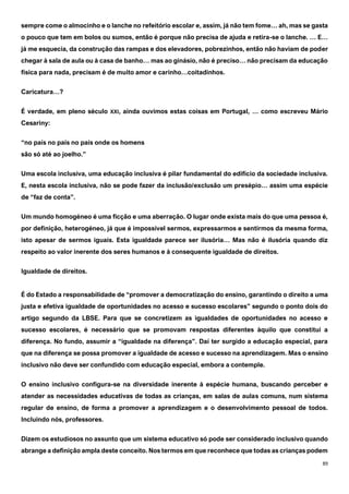 89
sempre come o almocinho e o lanche no refeitório escolar e, assim, já não tem fome… ah, mas se gasta
o pouco que tem em bolos ou sumos, então é porque não precisa de ajuda e retira-se o lanche. … E…
já me esquecia, da construção das rampas e dos elevadores, pobrezinhos, então não haviam de poder
chegar à sala de aula ou à casa de banho… mas ao ginásio, não é preciso… não precisam da educação
física para nada, precisam é de muito amor e carinho…coitadinhos.
Caricatura…?
É verdade, em pleno século XXI, ainda ouvimos estas coisas em Portugal, … como escreveu Mário
Cesariny:
“no país no país no país onde os homens
são só até ao joelho.”
Uma escola inclusiva, uma educação inclusiva é pilar fundamental do edifício da sociedade inclusiva.
E, nesta escola inclusiva, não se pode fazer da inclusão/exclusão um presépio… assim uma espécie
de “faz de conta”.
Um mundo homogéneo é uma ficção e uma aberração. O lugar onde exista mais do que uma pessoa é,
por definição, heterogéneo, já que é impossível sermos, expressarmos e sentirmos da mesma forma,
isto apesar de sermos iguais. Esta igualdade parece ser ilusória… Mas não é ilusória quando diz
respeito ao valor inerente dos seres humanos e à consequente igualdade de direitos.
Igualdade de direitos.
É do Estado a responsabilidade de “promover a democratização do ensino, garantindo o direito a uma
justa e efetiva igualdade de oportunidades no acesso e sucesso escolares” segundo o ponto dois do
artigo segundo da LBSE. Para que se concretizem as igualdades de oportunidades no acesso e
sucesso escolares, é necessário que se promovam respostas diferentes àquilo que constitui a
diferença. No fundo, assumir a “igualdade na diferença”. Daí ter surgido a educação especial, para
que na diferença se possa promover a igualdade de acesso e sucesso na aprendizagem. Mas o ensino
inclusivo não deve ser confundido com educação especial, embora a contemple.
O ensino inclusivo configura-se na diversidade inerente à espécie humana, buscando perceber e
atender as necessidades educativas de todas as crianças, em salas de aulas comuns, num sistema
regular de ensino, de forma a promover a aprendizagem e o desenvolvimento pessoal de todos.
Incluindo nós, professores.
Dizem os estudiosos no assunto que um sistema educativo só pode ser considerado inclusivo quando
abrange a definição ampla deste conceito. Nos termos em que reconhece que todas as crianças podem
 