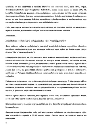 90
aprender; em que reconhece e respeita diferenças nas crianças: idade, sexo, etnia, língua,
deficiência/inabilidade, sobredotação/altas habilidades, classe social, estado de saúde (HIV, TB,
hemofilia, hidrocefalia ou qualquer outra condição); nos termos em que permite que as estruturas,
sistemas e metodologias de ensino atendam as necessidades de todas as crianças e de cada uma; nos
termos em que é um processo dinâmico que está em evolução constante e que faz parte de uma
estratégia mais abrangente de promover uma sociedade inclusiva.
Então, nesta lógica, o sistema educativo inclusivo não deve ser restrito ou limitado por salas de aula
repletas de alunos, sobrelotadas, nem por falta de recursos materiais e humanos.
A realidade…
A realidade da escola inclusiva portuguesa atual é a do “inconseguimento”!
Como podemos realizar a escola inclusiva e construir a sociedade inclusiva com políticas educativas
que visam o estabelecimento de uma sociedade onde nem todos podem ser iguais no seu valor e
direitos? (Daí o “inconseguimento”.)
Estas políticas educativas, de cariz neoliberal, estão a destruir as conquistas da escola inclusiva e da
construção democrática do ensino inclusivo em Portugal. Neste momento, nas nossas escolas,
nenhum de nós, professores, poderá, em consciência, afirmar que as nossas crianças e jovens estão
a ter direito a uma justa e efetiva igualdade de oportunidades no acesso e sucesso escolares. No fundo,
parece que todos, ou quase todos, alunos e professores, portugueses e cidadãos estrangeiros
residentes em Portugal, cidadãos deficientes ou sem deficiência, estão a ser alvo de exclusão… de
exclusões.
Efetivamente, o ataque aos valores de uma sociedade inclusiva é esmagador. E, 40 anos após o 25 de
Abril, tem contornos perturbadores… o esmagamento que o governo está a fazer à escola de Abril. À
escola que, justamente, os formou, à escola que permitiu que os portugueses conseguissem, em duas
décadas, o que outros povos fizeram em mais de 50 anos.
Inclusão significa destruir a exclusão, então é preciso acabar com a exclusão que a política de direita,
neoliberal, está a fazer à escola inclusiva. Sejamos, por isso… inclusivos!
Não resisto a socorrer-me, mais uma vez, da Biologia, área da minha formação, para terminar estas já
longas palavras.
Os pássaros das cidades cantam mais, mais alto e durante mais tempo para compensarem o ruído.
Mas se o ruído for superior a 70 dB, cantam menos. Cantam menos para estarem atentos aos
predadores.
 