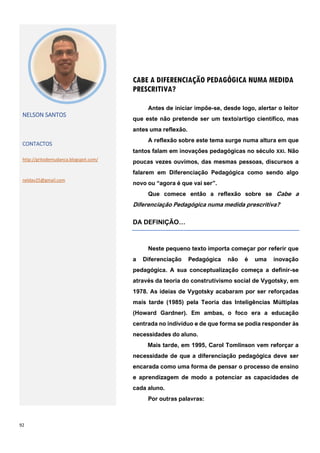 92
CABE A DIFERENCIAÇÃO PEDAGÓGICA NUMA MEDIDA
PRESCRITIVA?
NELSON SANTOS
CONTACTOS
http://gritodemudanca.blogspot.com/
neldav25@gmail.com
Antes de iniciar impõe-se, desde logo, alertar o leitor
que este não pretende ser um texto/artigo científico, mas
antes uma reflexão.
A reflexão sobre este tema surge numa altura em que
tantos falam em inovações pedagógicas no século XXI. Não
poucas vezes ouvimos, das mesmas pessoas, discursos a
falarem em Diferenciação Pedagógica como sendo algo
novo ou “agora é que vai ser”.
Que comece então a reflexão sobre se Cabe a
Diferenciação Pedagógica numa medida prescritiva?
DA DEFINIÇÃO…
Neste pequeno texto importa começar por referir que
a Diferenciação Pedagógica não é uma inovação
pedagógica. A sua conceptualização começa a definir-se
através da teoria do construtivismo social de Vygotsky, em
1978. As ideias de Vygotsky acabaram por ser reforçadas
mais tarde (1985) pela Teoria das Inteligências Múltiplas
(Howard Gardner). Em ambas, o foco era a educação
centrada no indivíduo e de que forma se podia responder às
necessidades do aluno.
Mais tarde, em 1995, Carol Tomlinson vem reforçar a
necessidade de que a diferenciação pedagógica deve ser
encarada como uma forma de pensar o processo de ensino
e aprendizagem de modo a potenciar as capacidades de
cada aluno.
Por outras palavras:
 