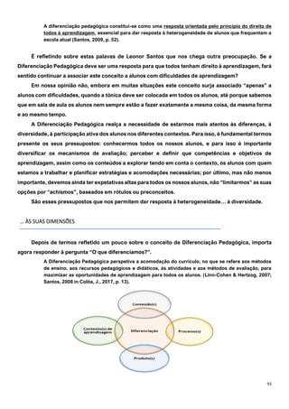 93
A diferenciação pedagógica constitui-se como uma resposta orientada pelo princípio do direito de
todos à aprendizagem, essencial para dar resposta à heterogeneidade de alunos que frequentam a
escola atual (Santos, 2009, p. 52).
É refletindo sobre estas palavas de Leonor Santos que nos chega outra preocupação. Se a
Diferenciação Pedagógica deve ser uma resposta para que todos tenham direito à aprendizagem, fará
sentido continuar a associar este conceito a alunos com dificuldades de aprendizagem?
Em nossa opinião não, embora em muitas situações este conceito surja associado “apenas” a
alunos com dificuldades, quando a tónica deve ser colocada em todos os alunos, até porque sabemos
que em sala de aula os alunos nem sempre estão a fazer exatamente a mesma coisa, da mesma forma
e ao mesmo tempo.
A Diferenciação Pedagógica realça a necessidade de estarmos mais atentos às diferenças, à
diversidade, à participação ativa dos alunos nos diferentes contextos. Para isso, é fundamental termos
presente os seus pressupostos: conhecermos todos os nossos alunos, e para isso é importante
diversificar os mecanismos de avaliação; perceber e definir que competências e objetivos de
aprendizagem, assim como os conteúdos a explorar tendo em conta o contexto, os alunos com quem
estamos a trabalhar e planificar estratégias e acomodações necessárias; por último, mas não menos
importante, devemos ainda ter expetativas altas para todos os nossos alunos, não “limitarmos” as suas
opções por “achismos”, baseados em rótulos ou preconceitos.
São esses pressupostos que nos permitem dar resposta à heterogeneidade… à diversidade.
… ÀS SUAS DIMENSÕES
Depois de termos refletido um pouco sobre o conceito de Diferenciação Pedagógica, importa
agora responder à pergunta “O que diferenciamos?”.
A Diferenciação Pedagógica perspetiva a acomodação do currículo, no que se refere aos métodos
de ensino, aos recursos pedagógicos e didáticos, às atividades e aos métodos de avaliação, para
maximizar as oportunidades de aprendizagem para todos os alunos. (Linn-Cohen & Hertzog, 2007;
Santos, 2008 in Colôa, J., 2017, p. 13).
 