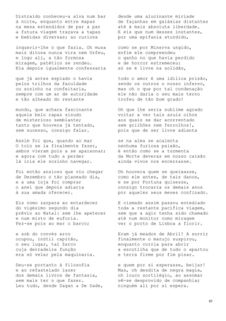 97
Distraído conheceu-a alva num bar
à noite, enquanto entre mapas
na mesa estendidos de par a par
a futura viagem traçava a tapas
e bebidas diversas; ao curiosa
inquerir-lhe o que fazia. Oh musa
mais ditosa nunca vira nem Orfeu,
e logo ali, a tão formosa
miragem, patético se rendeu.
Ela depois igualmente confessaria
que já antes espiado o havia
pelos trilhos da faculdade
ou sozinho na confeitaria,
sempre com um ar de autoridade
e tão alheado do restante
mundo, que achara fascinante
aquele belo rapaz sisudo
de misterioso semblante;
tanto que houvera já tentado,
sem sucesso, consigo falar.
Assim foi que, quando ao mar
O tolo se ia finalmente fazer,
ambos vieram pois a se apaixonar;
e agora com tudo a perder
lá iria ele sozinho navegar.
Foi então ansioso que viu chegar
de Dezembro o tão planeado dia,
e a uma loja foi comprar
o anel que depois adiaria
à sua amada oferecer.
Eis como zarpara ao entardecer
do vigésimo segundo dia
prévio ao Natal: sem lhe apetecer
e num misto de euforia.
Fez-se pois ao mar o barco;
e sob do convés arco
ocupou, inútil capitão,
o seu lugar, tal Zarco
cuja derradeira função
era só velar pela maquinaria.
Deu-se portanto à filosofia
e ao refastelado lazer
dos demais livros de fantasia,
sem mais ter o que fazer.
Leu tudo, desde Sagan a De Sade,
desde uma alucinante miríade
de façanhas em galáxias distantes
até à mais absoluta liberdade.
E eis que num desses instantes,
por uma epifania aturdido,
como se por Minerva ungido,
enfim ele compreendeu
o ganho no que havia perdido
e de horror estremeceu:
só se é livre na solidão,
todo o amor é uma idílica prisão,
sendo os outros o nosso inferno,
mas oh o que por tal condenação
ele não daria o seu mais terno
trofeu de tão bom grado!
Oh que lhe seria sublime agrado
voltar a ver tais azuis olhos
aos quais se dar acorrentado
sem grilhões nem ferrolhos!,
pois que de ser livre adianta
se na alma se acalenta
nenhuma furiosa paixão,
é então como se a tormenta
da Morte deveras em nosso caixão
ainda vivos nos encerrasse.
Oh houvera quem se queixasse,
como ele antes, de tais danos,
e se por Fortuna quisesse,
consigo trocaria os demais anos
por aqueles seus meses confinado.
E cismado assim passou entediado
toda a restante pacífica viagem,
sem que a agir tenha sido chamado
até num monitor como miragem
ver o porto de Lisboa a florir.
Eram já meados de Abril! A sorrir
finalmente o marujo suspirou,
enquanto corria para abrir
a escotilha que de tudo o apartou
e terra firme por fim pisar…
e quem por si esperasse, beijar!
Mas, oh desdita de negra magia,
oh louco sortilégio, ao assomar
vê-se desprovido de companhia;
ninguém ali por si espera.
 