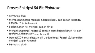 Proses Enkripsi 64 Bit Plaintext
• Permutasi awal
• Membagi plaintext menjadi 2, bagian kiri Li dan bagian kanan Ri,
dimana, i = 1, 2, 3, …., 16
• Bagian Kanan Ri-1 menjadi bagian kiri Li
• Menghitung fungsi Feistel (f) dengan input bagian kanan Ri-1 dan
subkey Kn, dimana n = 1, 2, 3, …., 16
• Operasi XOR antara bagian kiri Li-1 dan fungsi Feistel (f), kemudian
menjadi bagian kanan Ri
• Permutasi akhir
 