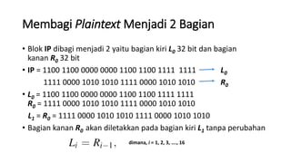 Membagi Plaintext Menjadi 2 Bagian
• Blok IP dibagi menjadi 2 yaitu bagian kiri L0 32 bit dan bagian
kanan R0 32 bit
• IP = 1100 1100 0000 0000 1100 1100 1111 1111 L0
1111 0000 1010 1010 1111 0000 1010 1010 R0
• L0 = 1100 1100 0000 0000 1100 1100 1111 1111
R0 = 1111 0000 1010 1010 1111 0000 1010 1010
L1 = R0 = 1111 0000 1010 1010 1111 0000 1010 1010
• Bagian kanan R0 akan diletakkan pada bagian kiri L1 tanpa perubahan
dimana, i = 1, 2, 3, …., 16
 