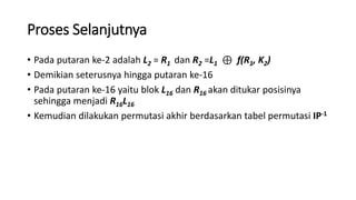 Proses Selanjutnya
• Pada putaran ke-2 adalah L2 = R1 dan R2 =L1 ⊕ f(R1, K2)
• Demikian seterusnya hingga putaran ke-16
• Pada putaran ke-16 yaitu blok L16 dan R16 akan ditukar posisinya
sehingga menjadi R16L16
• Kemudian dilakukan permutasi akhir berdasarkan tabel permutasi IP-1
 
