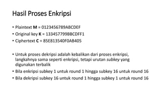Hasil Proses Enkripsi
• Plaintext M = 0123456789ABCDEF
• Original key K = 133457799BBCDFF1
• Ciphertext C = 85E813540F0AB405
• Untuk proses dekripsi adalah kebalikan dari proses enkripsi,
langkahnya sama seperti enkripsi, tetapi urutan subkey yang
digunakan terbalik
• Bila enkripsi subkey 1 untuk round 1 hingga subkey 16 untuk round 16
• Bila dekripsi subkey 16 untuk round 1 hingga subkey 1 untuk round 16
 