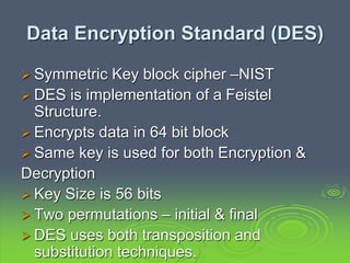 Data Encryption Standard (DES)
 Symmetric Key block cipher –NIST
 DES is implementation of a Feistel
Structure.
 Encrypts data in 64 bit block
 Same key is used for both Encryption &
Decryption
 Key Size is 56 bits
 Two permutations – initial & final
 DES uses both transposition and
substitution techniques.
 