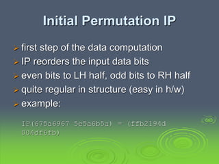 Initial Permutation IP
 first step of the data computation
 IP reorders the input data bits
 even bits to LH half, odd bits to RH half
 quite regular in structure (easy in h/w)
 example:
IP(675a6967 5e5a6b5a) = (ffb2194d
004df6fb)
 