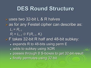 DES Round Structure
 uses two 32-bit L & R halves
 as for any Feistel cipher can describe as:
Li = Ri–1
Ri = Li–1  F(Ri–1, Ki)
 F takes 32-bit R half and 48-bit subkey:
 expands R to 48-bits using perm E
 adds to subkey using XOR
 passes through 8 S-boxes to get 32-bit result
 finally permutes using 32-bit
 