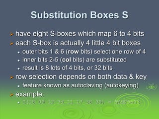Substitution Boxes S
 have eight S-boxes which map 6 to 4 bits
 each S-box is actually 4 little 4 bit boxes
 outer bits 1 & 6 (row bits) select one row of 4
 inner bits 2-5 (col bits) are substituted
 result is 8 lots of 4 bits, or 32 bits
 row selection depends on both data & key
 feature known as autoclaving (autokeying)
 example:
 S(18 09 12 3d 11 17 38 39) = 5fd25e03
 