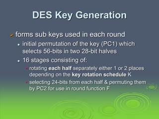 DES Key Generation
 forms sub keys used in each round
 initial permutation of the key (PC1) which
selects 56-bits in two 28-bit halves
 16 stages consisting of:
• rotating each half separately either 1 or 2 places
depending on the key rotation schedule K
• selecting 24-bits from each half & permuting them
by PC2 for use in round function F
 