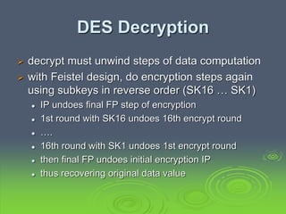 DES Decryption
 decrypt must unwind steps of data computation
 with Feistel design, do encryption steps again
using subkeys in reverse order (SK16 … SK1)
 IP undoes final FP step of encryption
 1st round with SK16 undoes 16th encrypt round
 ….
 16th round with SK1 undoes 1st encrypt round
 then final FP undoes initial encryption IP
 thus recovering original data value
 