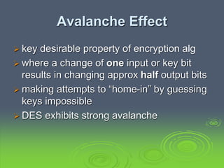 Avalanche Effect
 key desirable property of encryption alg
 where a change of one input or key bit
results in changing approx half output bits
 making attempts to “home-in” by guessing
keys impossible
 DES exhibits strong avalanche
 