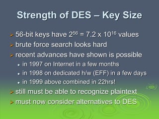 Strength of DES – Key Size
 56-bit keys have 256 = 7.2 x 1016 values
 brute force search looks hard
 recent advances have shown is possible
 in 1997 on Internet in a few months
 in 1998 on dedicated h/w (EFF) in a few days
 in 1999 above combined in 22hrs!
 still must be able to recognize plaintext
 must now consider alternatives to DES
 