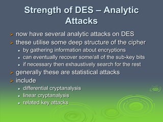 Strength of DES – Analytic
Attacks
 now have several analytic attacks on DES
 these utilise some deep structure of the cipher
 by gathering information about encryptions
 can eventually recover some/all of the sub-key bits
 if necessary then exhaustively search for the rest
 generally these are statistical attacks
 include
 differential cryptanalysis
 linear cryptanalysis
 related key attacks
 