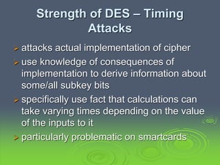 Strength of DES – Timing
Attacks
 attacks actual implementation of cipher
 use knowledge of consequences of
implementation to derive information about
some/all subkey bits
 specifically use fact that calculations can
take varying times depending on the value
of the inputs to it
 particularly problematic on smartcards
 