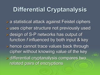 Differential Cryptanalysis
 a statistical attack against Feistel ciphers
 uses cipher structure not previously used
 design of S-P networks has output of
function f influenced by both input & key
 hence cannot trace values back through
cipher without knowing value of the key
 differential cryptanalysis compares two
related pairs of encryptions
 