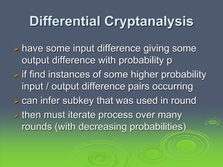 Differential Cryptanalysis
 have some input difference giving some
output difference with probability p
 if find instances of some higher probability
input / output difference pairs occurring
 can infer subkey that was used in round
 then must iterate process over many
rounds (with decreasing probabilities)
 