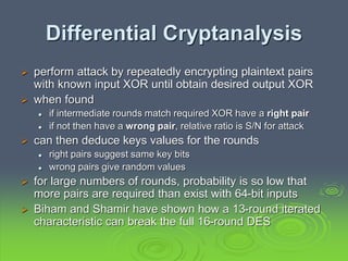 Differential Cryptanalysis
 perform attack by repeatedly encrypting plaintext pairs
with known input XOR until obtain desired output XOR
 when found
 if intermediate rounds match required XOR have a right pair
 if not then have a wrong pair, relative ratio is S/N for attack
 can then deduce keys values for the rounds
 right pairs suggest same key bits
 wrong pairs give random values
 for large numbers of rounds, probability is so low that
more pairs are required than exist with 64-bit inputs
 Biham and Shamir have shown how a 13-round iterated
characteristic can break the full 16-round DES
 