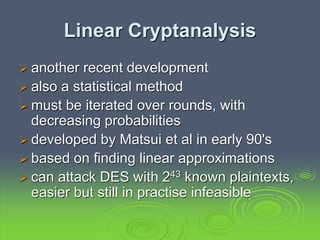 Linear Cryptanalysis
 another recent development
 also a statistical method
 must be iterated over rounds, with
decreasing probabilities
 developed by Matsui et al in early 90's
 based on finding linear approximations
 can attack DES with 243 known plaintexts,
easier but still in practise infeasible
 