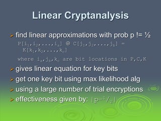 Linear Cryptanalysis
 find linear approximations with prob p != ½
P[i1,i2,...,ia]  C[j1,j2,...,jb] =
K[k1,k2,...,kc]
where ia,jb,kc are bit locations in P,C,K
 gives linear equation for key bits
 get one key bit using max likelihood alg
 using a large number of trial encryptions
 effectiveness given by: |p–1/2|
 