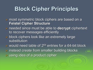 Block Cipher Principles
 most symmetric block ciphers are based on a
Feistel Cipher Structure
 needed since must be able to decrypt ciphertext
to recover messages efficiently
 block ciphers look like an extremely large
substitution
 would need table of 264 entries for a 64-bit block
 instead create from smaller building blocks
 using idea of a product cipher
 