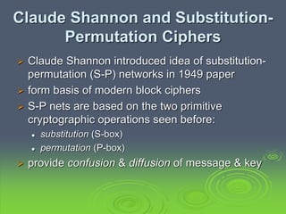 Claude Shannon and Substitution-
Permutation Ciphers
 Claude Shannon introduced idea of substitution-
permutation (S-P) networks in 1949 paper
 form basis of modern block ciphers
 S-P nets are based on the two primitive
cryptographic operations seen before:
 substitution (S-box)
 permutation (P-box)
 provide confusion & diffusion of message & key
 