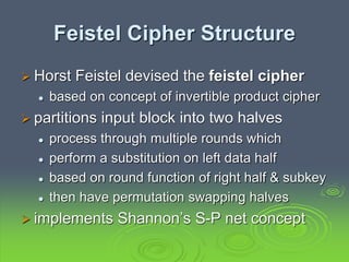 Feistel Cipher Structure
 Horst Feistel devised the feistel cipher
 based on concept of invertible product cipher
 partitions input block into two halves
 process through multiple rounds which
 perform a substitution on left data half
 based on round function of right half & subkey
 then have permutation swapping halves
 implements Shannon’s S-P net concept
 
