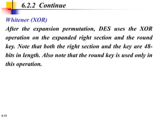 6.15
Whitener (XOR)
After the expansion permutation, DES uses the XOR
operation on the expanded right section and the round
key. Note that both the right section and the key are 48-
bits in length. Also note that the round key is used only in
this operation.
6.2.2 Continue
 