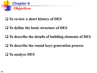 6.2
Objectives
❏ To review a short history of DES
❏ To define the basic structure of DES
❏ To describe the details of building elements of DES
❏ To describe the round keys generation process
❏ To analyze DES
Chapter 6
 