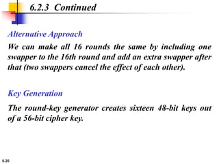 6.26
Alternative Approach
6.2.3 Continued
We can make all 16 rounds the same by including one
swapper to the 16th round and add an extra swapper after
that (two swappers cancel the effect of each other).
Key Generation
The round-key generator creates sixteen 48-bit keys out
of a 56-bit cipher key.
 