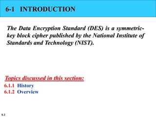 6.3
6-1 INTRODUCTION
The Data Encryption Standard (DES) is a symmetric-
key block cipher published by the National Institute of
Standards and Technology (NIST).
6.1.1 History
6.1.2 Overview
Topics discussed in this section:
 