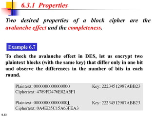6.33
Two desired properties of a block cipher are the
avalanche effect and the completeness.
6.3.1 Properties
Example 6.7
To check the avalanche effect in DES, let us encrypt two
plaintext blocks (with the same key) that differ only in one bit
and observe the differences in the number of bits in each
round.
 